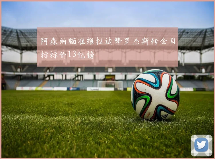 阿森纳瞄准维拉边锋罗杰斯转会目标标价13亿镑