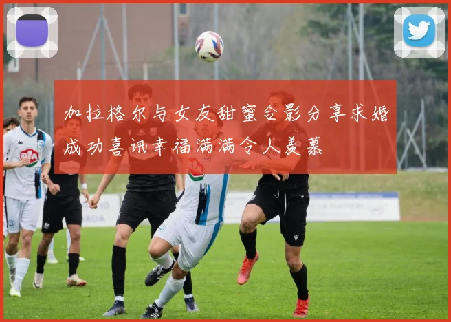 加拉格尔与女友甜蜜合影分享求婚成功喜讯幸福满满令人羡慕