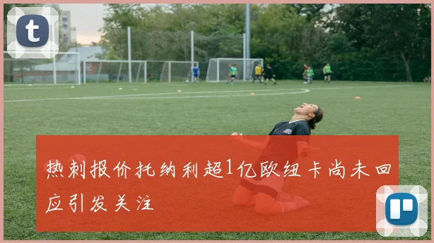 热刺报价托纳利超1亿欧纽卡尚未回应引发关注