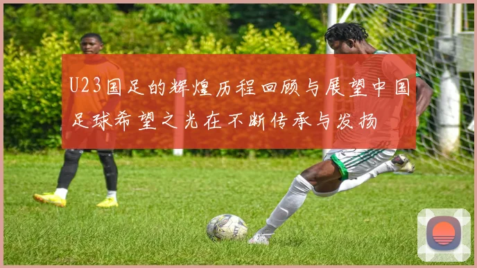 U23国足的辉煌历程回顾与展望中国足球希望之光在不断传承与发扬