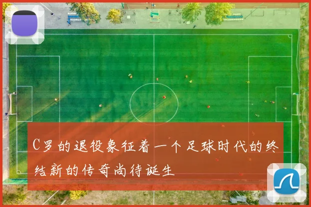 C罗的退役象征着一个足球时代的终结新的传奇尚待诞生