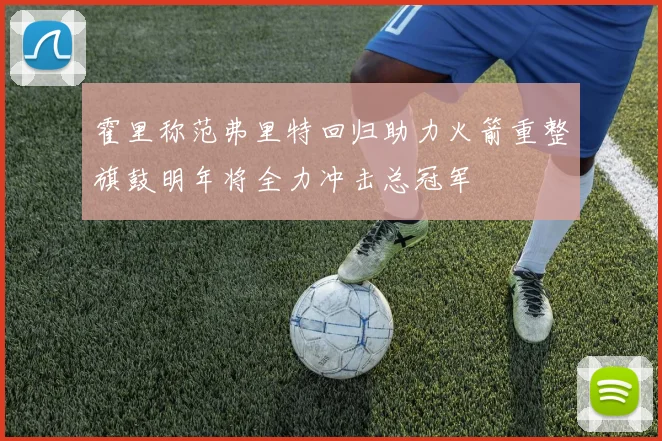 霍里称范弗里特回归助力火箭重整旗鼓明年将全力冲击总冠军