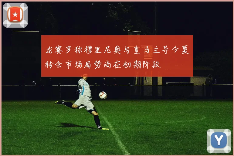 龙赛罗称穆里尼奥与皇马主导今夏转会市场局势尚在初期阶段