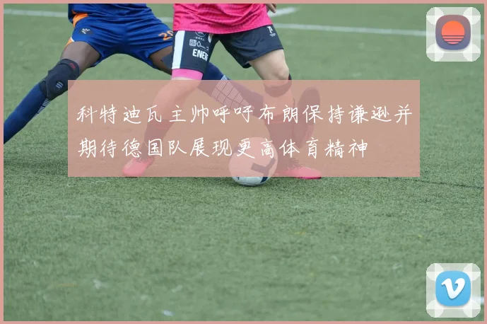 科特迪瓦主帅呼吁布朗保持谦逊并期待德国队展现更高体育精神