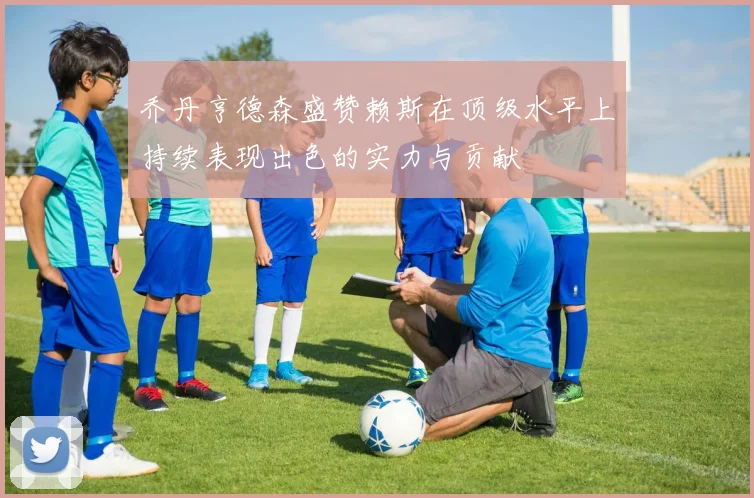 乔丹亨德森盛赞赖斯在顶级水平上持续表现出色的实力与贡献