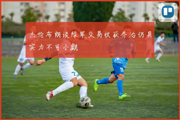 杰伦布朗谈绿军交易收获乔治仍具实力不可小觑