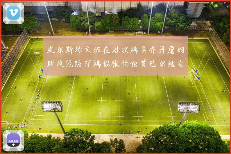 皮尔斯称文班在进攻端具乔丹詹姆斯风范防守端似张伯伦贾巴尔结合