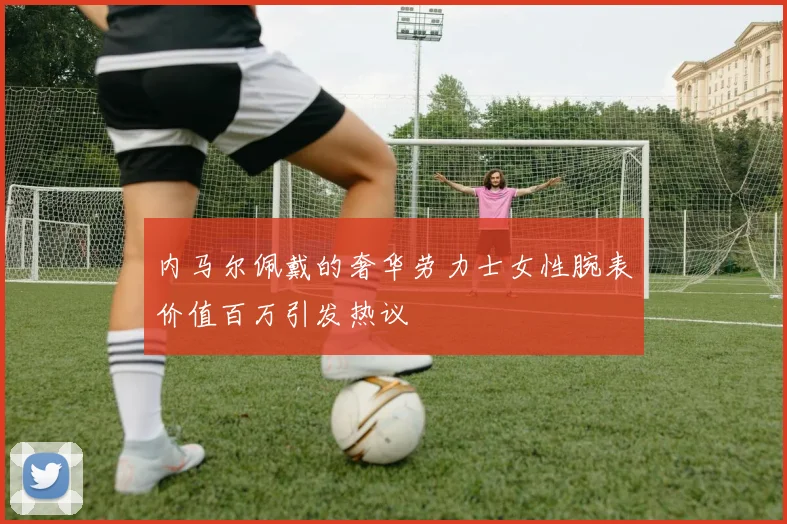 内马尔佩戴的奢华劳力士女性腕表价值百万引发热议