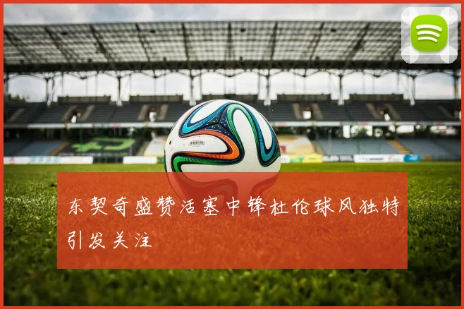 东契奇盛赞活塞中锋杜伦球风独特引发关注