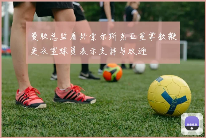 曼联总监看好索尔斯克亚重掌教鞭更衣室球员表示支持与欢迎