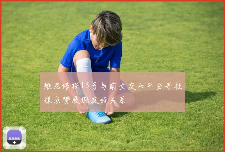 维尼修斯15号与前女友和平分手社媒点赞展现友好关系