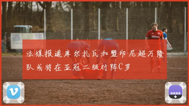法媒报道库尔扎瓦加盟印尼超万隆队或将在亚冠二级对阵C罗