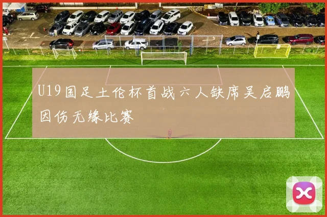 U19国足土伦杯首战六人缺席吴启鹏因伤无缘比赛