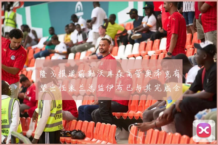 隆戈报道前勒沃库森高管奥泽克有望出任米兰总监伊布已与其完成会面
