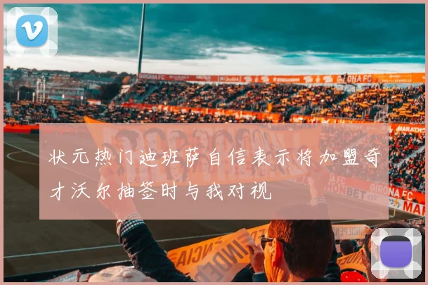 状元热门迪班萨自信表示将加盟奇才沃尔抽签时与我对视