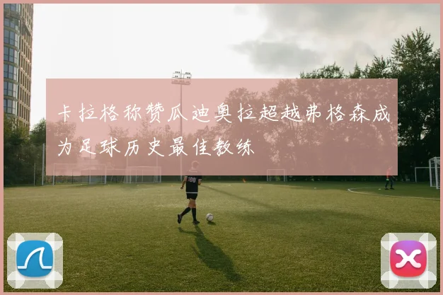 卡拉格称赞瓜迪奥拉超越弗格森成为足球历史最佳教练