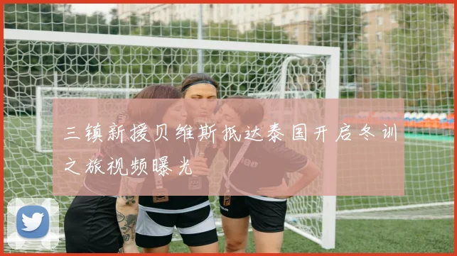三镇新援贝维斯抵达泰国开启冬训之旅视频曝光