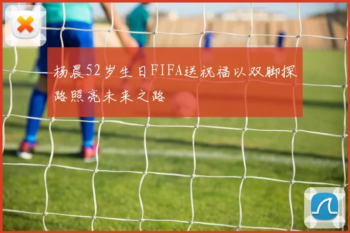 杨晨52岁生日FIFA送祝福以双脚探路照亮未来之路