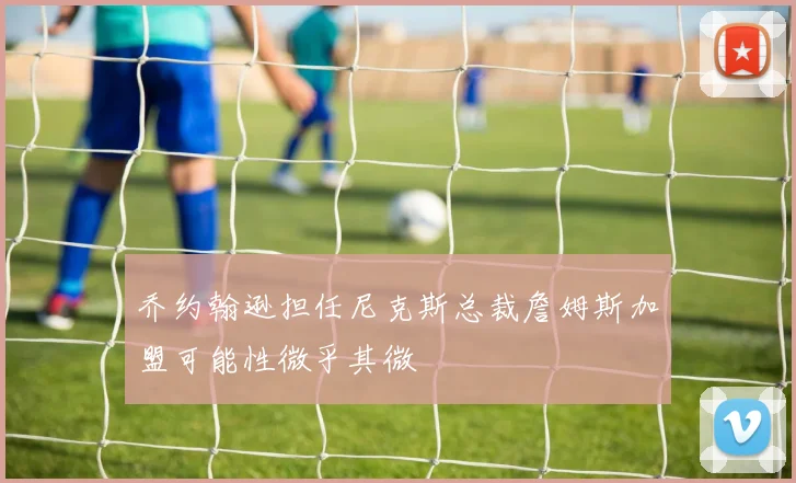 乔约翰逊担任尼克斯总裁詹姆斯加盟可能性微乎其微