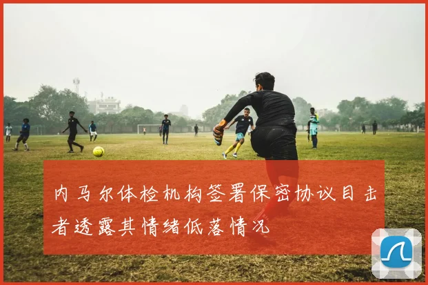 内马尔体检机构签署保密协议目击者透露其情绪低落情况