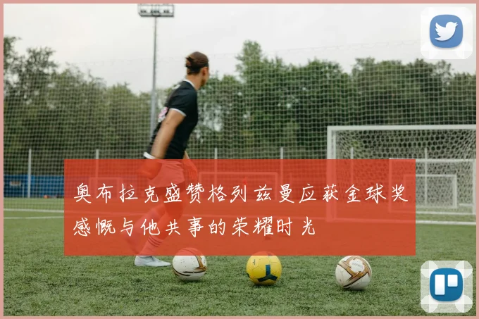 奥布拉克盛赞格列兹曼应获金球奖感慨与他共事的荣耀时光