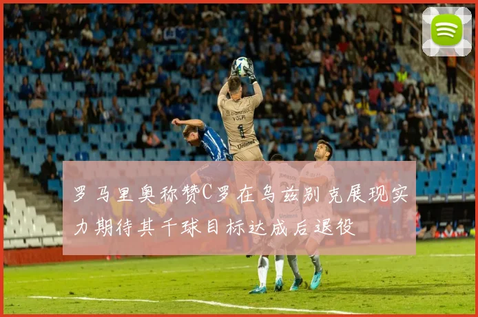罗马里奥称赞C罗在乌兹别克展现实力期待其千球目标达成后退役