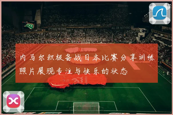 内马尔积极备战日本比赛分享训练照片展现专注与快乐的状态
