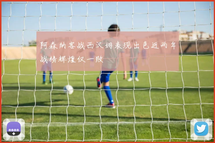 阿森纳客战西汉姆表现出色近两年战绩辉煌仅一败